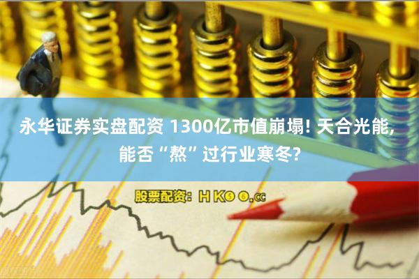永华证券实盘配资 1300亿市值崩塌! 天合光能, 能否“熬”过行业寒冬?