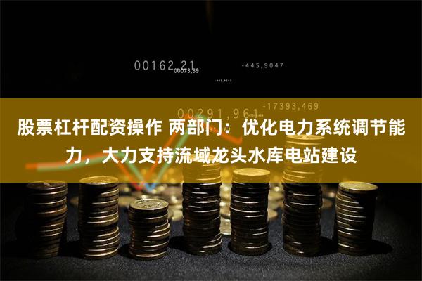 股票杠杆配资操作 两部门：优化电力系统调节能力，大力支持流域龙头水库电站建设