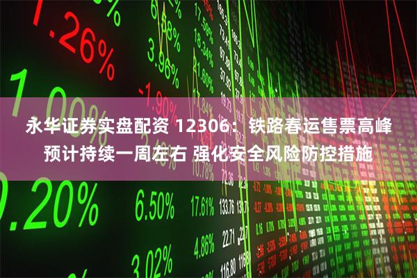 永华证券实盘配资 12306：铁路春运售票高峰预计持续一周左右 强化安全风险防控措施